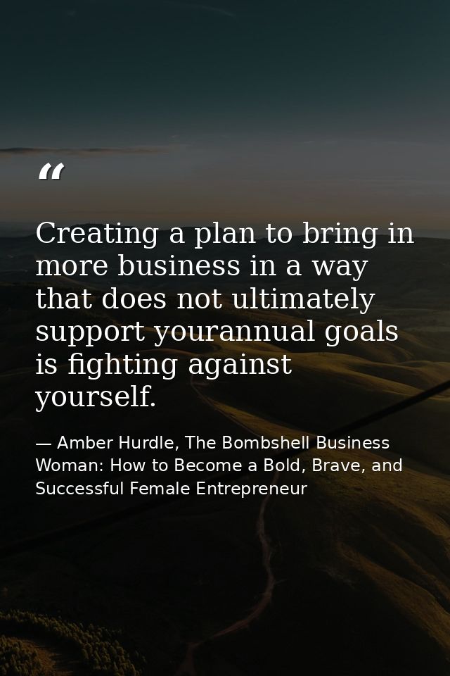 Creating a plan to bring in more business in a way that does not ultimately support yourannual goals is fighting against — Amber Hurdle, The Bombshell Business Woman: How to Become a Bold, Brave, and Successful Female Entrepreneur
