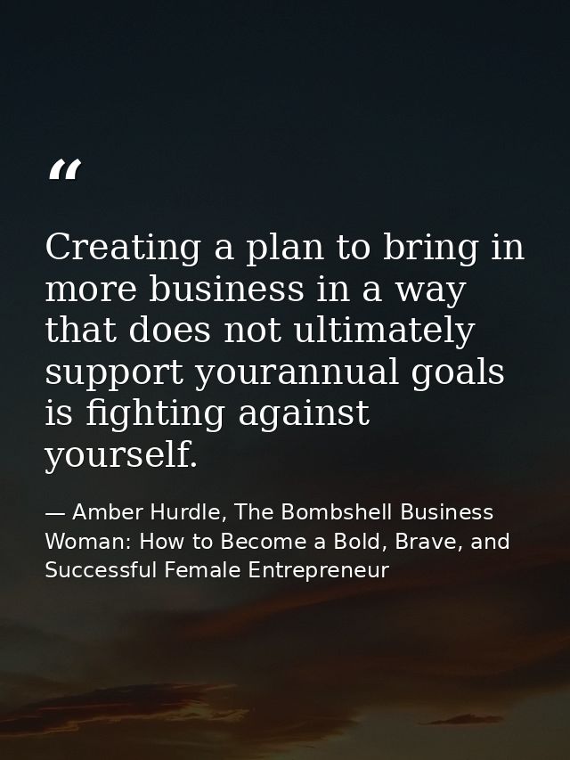 Creating a plan to bring in more business in a way that does not ultimately support yourannual goals is fighting against — Amber Hurdle, The Bombshell Business Woman: How to Become a Bold, Brave, and Successful Female Entrepreneur