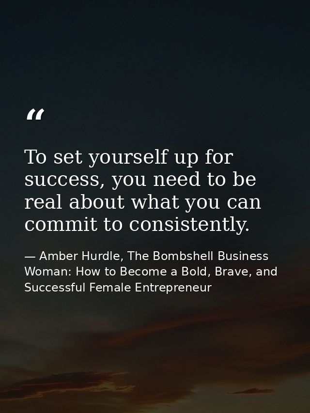 To set yourself up for success, you need to be real about what you can commit to consistently. — Amber Hurdle, The Bombshell Business Woman: How to Become a Bold, Brave, and Successful Female Entrepreneur