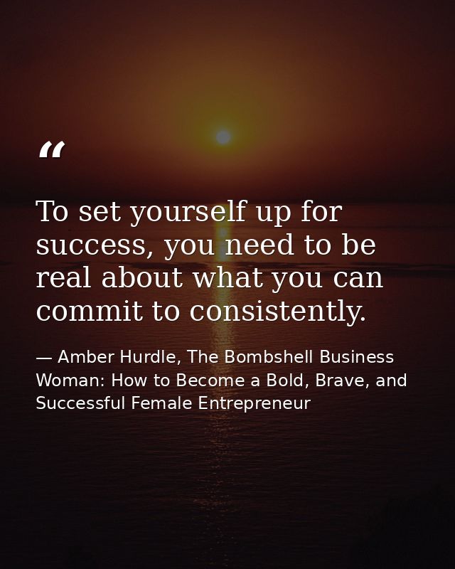 To set yourself up for success, you need to be real about what you can commit to consistently. — Amber Hurdle, The Bombshell Business Woman: How to Become a Bold, Brave, and Successful Female Entrepreneur
