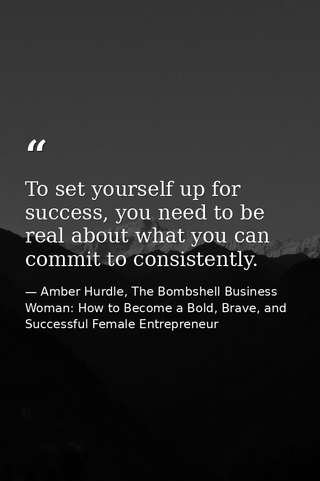To set yourself up for success, you need to be real about what you can commit to consistently. — Amber Hurdle, The Bombshell Business Woman: How to Become a Bold, Brave, and Successful Female Entrepreneur