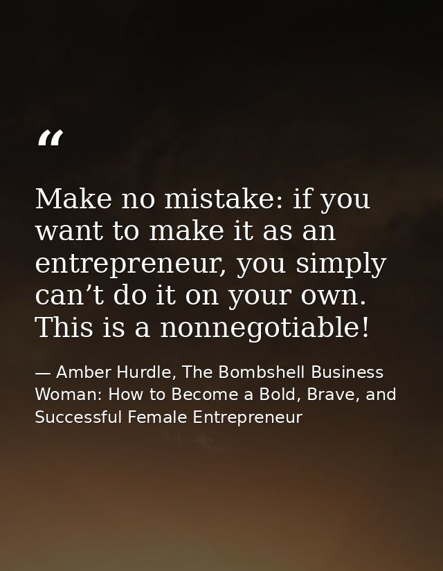 Make no mistake: if you want to make it as an entrepreneur, you simply can’t do it on your own. This is a nonnegotiable! — Amber Hurdle, The Bombshell Business Woman: How to Become a Bold, Brave, and Successful Female Entrepreneur