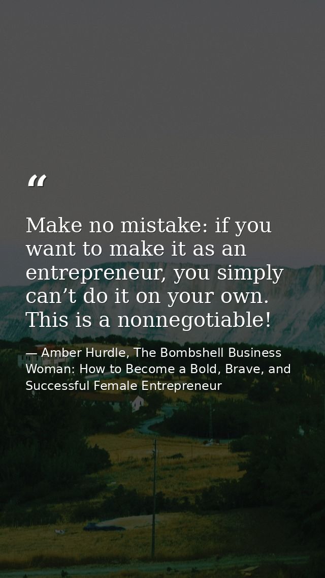 Make no mistake: if you want to make it as an entrepreneur, you simply can’t do it on your own. This is a nonnegotiable! — Amber Hurdle, The Bombshell Business Woman: How to Become a Bold, Brave, and Successful Female Entrepreneur