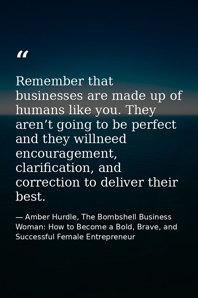 Remember that businesses are made up of humans like you. They aren’t going to be perfect and they willneed encouragement — Amber Hurdle, The Bombshell Business Woman: How to Become a Bold, Brave, and Successful Female Entrepreneur