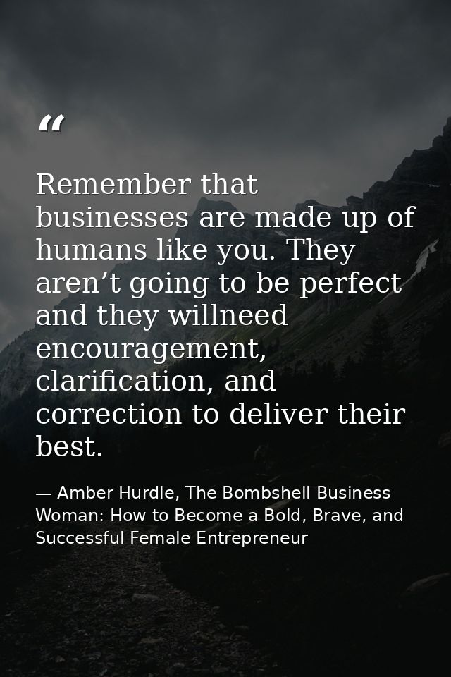 Remember that businesses are made up of humans like you. They aren’t going to be perfect and they willneed encouragement — Amber Hurdle, The Bombshell Business Woman: How to Become a Bold, Brave, and Successful Female Entrepreneur