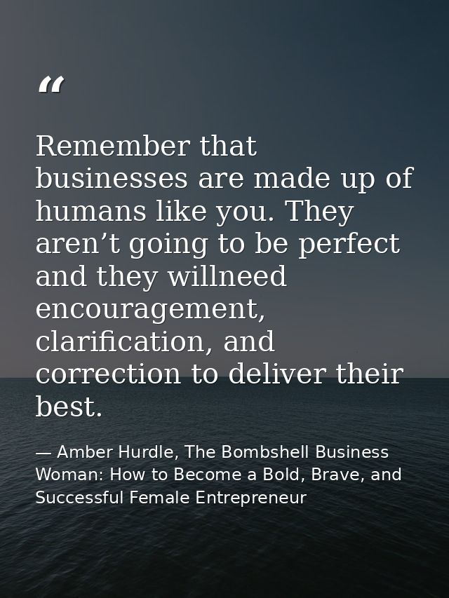Remember that businesses are made up of humans like you. They aren’t going to be perfect and they willneed encouragement — Amber Hurdle, The Bombshell Business Woman: How to Become a Bold, Brave, and Successful Female Entrepreneur