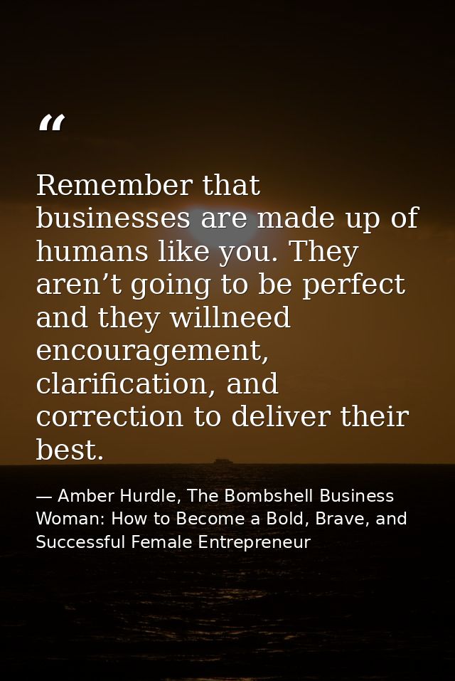 Remember that businesses are made up of humans like you. They aren’t going to be perfect and they willneed encouragement — Amber Hurdle, The Bombshell Business Woman: How to Become a Bold, Brave, and Successful Female Entrepreneur