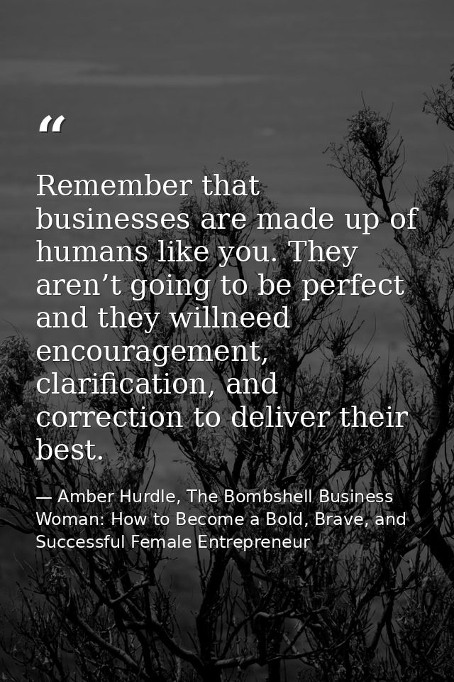 Remember that businesses are made up of humans like you. They aren’t going to be perfect and they willneed encouragement — Amber Hurdle, The Bombshell Business Woman: How to Become a Bold, Brave, and Successful Female Entrepreneur