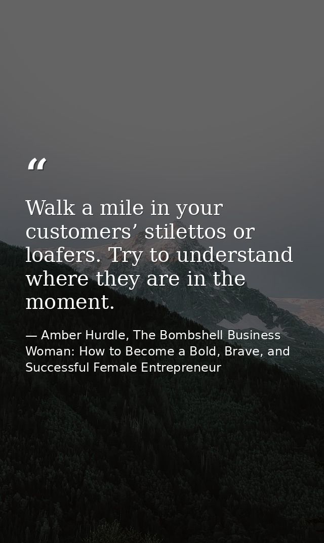 Walk a mile in your customers’ stilettos or loafers. Try to understand where they are in the moment. — Amber Hurdle, The Bombshell Business Woman: How to Become a Bold, Brave, and Successful Female Entrepreneur