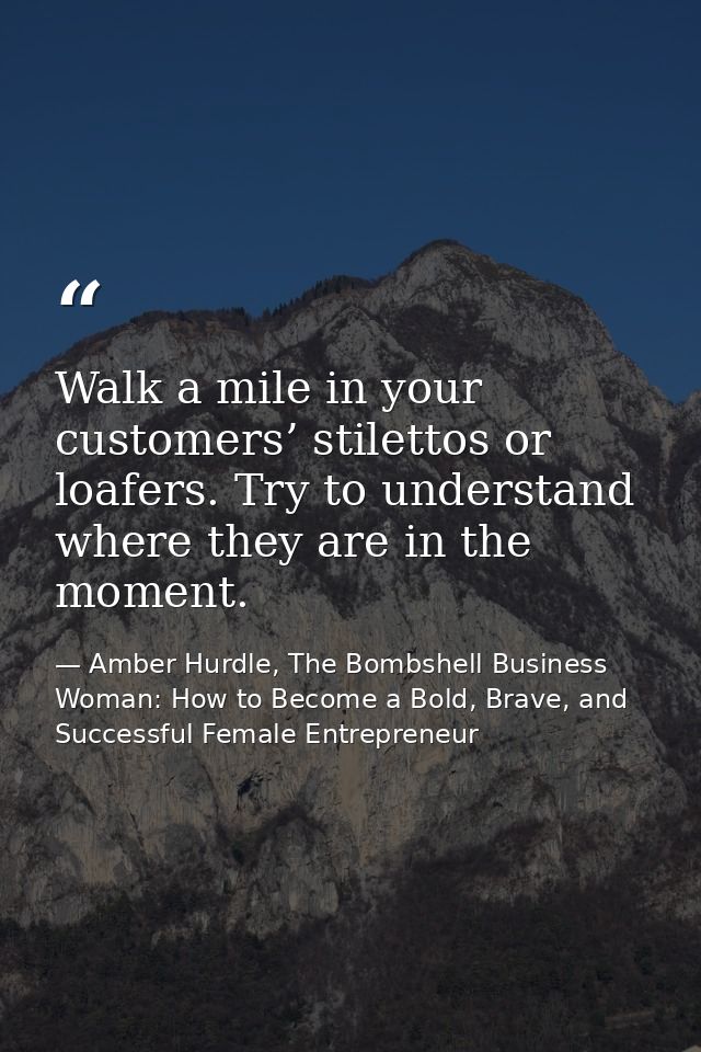 Walk a mile in your customers’ stilettos or loafers. Try to understand where they are in the moment. — Amber Hurdle, The Bombshell Business Woman: How to Become a Bold, Brave, and Successful Female Entrepreneur