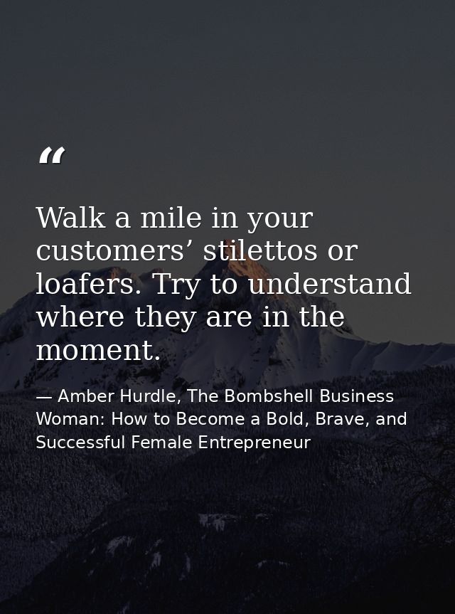 Walk a mile in your customers’ stilettos or loafers. Try to understand where they are in the moment. — Amber Hurdle, The Bombshell Business Woman: How to Become a Bold, Brave, and Successful Female Entrepreneur
