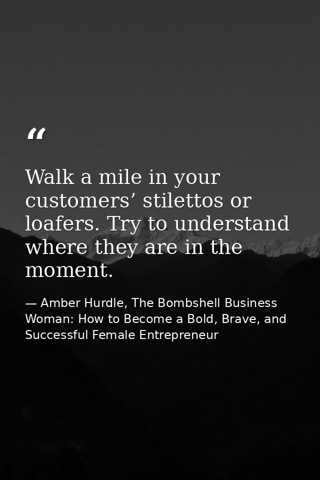 Walk a mile in your customers’ stilettos or loafers. Try to understand where they are in the moment. — Amber Hurdle, The Bombshell Business Woman: How to Become a Bold, Brave, and Successful Female Entrepreneur