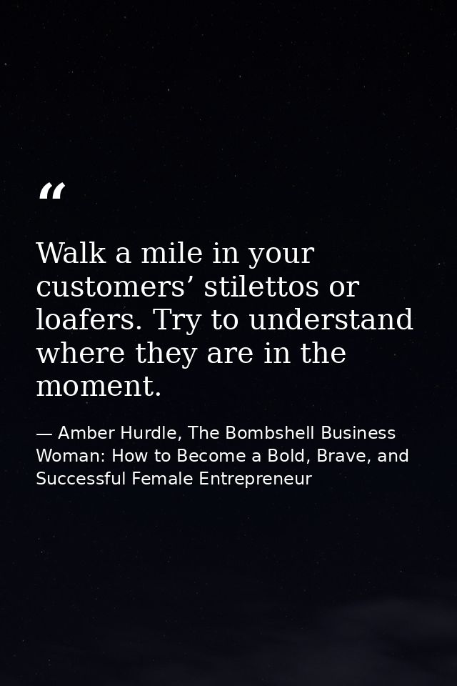 Walk a mile in your customers’ stilettos or loafers. Try to understand where they are in the moment. — Amber Hurdle, The Bombshell Business Woman: How to Become a Bold, Brave, and Successful Female Entrepreneur