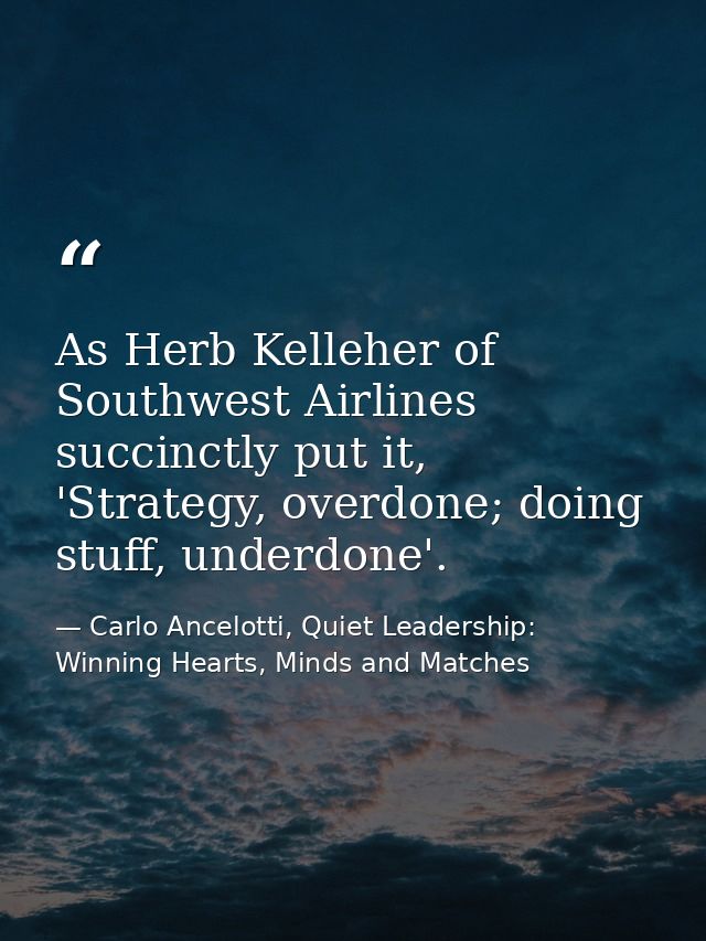 As Herb Kelleher of Southwest Airlines succinctly put it, 'Strategy, overdone; doing stuff, underdone'. — Carlo Ancelotti, Quiet Leadership: Winning Hearts, Minds and Matches