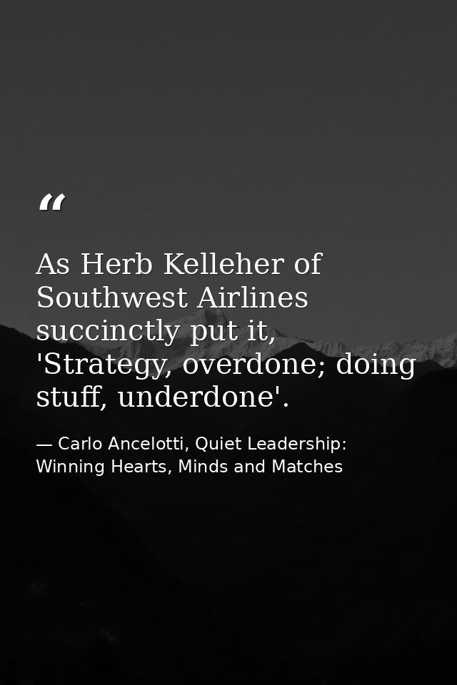 As Herb Kelleher of Southwest Airlines succinctly put it, 'Strategy, overdone; doing stuff, underdone'. — Carlo Ancelotti, Quiet Leadership: Winning Hearts, Minds and Matches