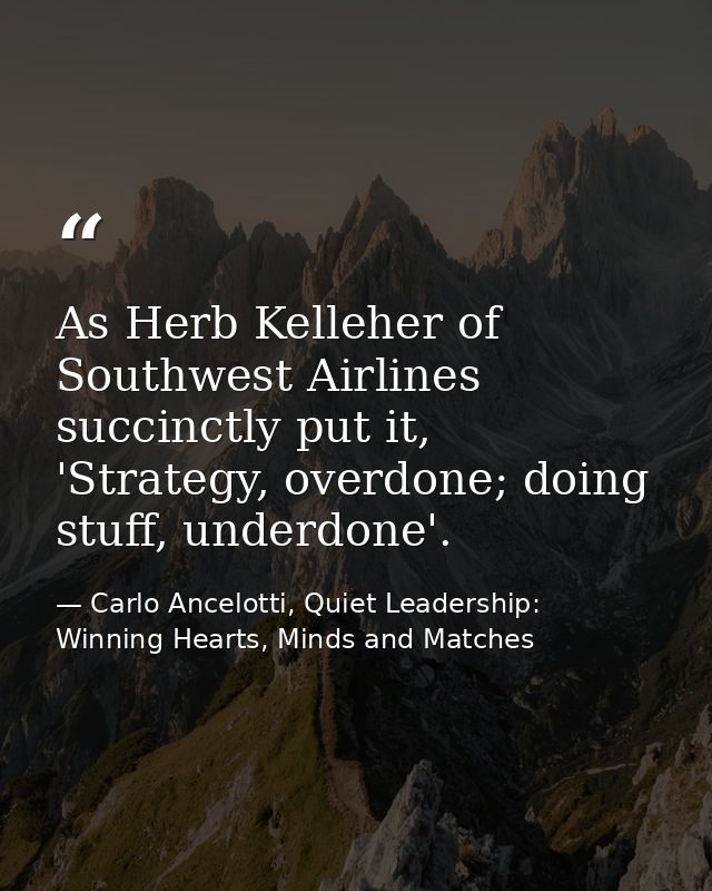 As Herb Kelleher of Southwest Airlines succinctly put it, 'Strategy, overdone; doing stuff, underdone'. — Carlo Ancelotti, Quiet Leadership: Winning Hearts, Minds and Matches