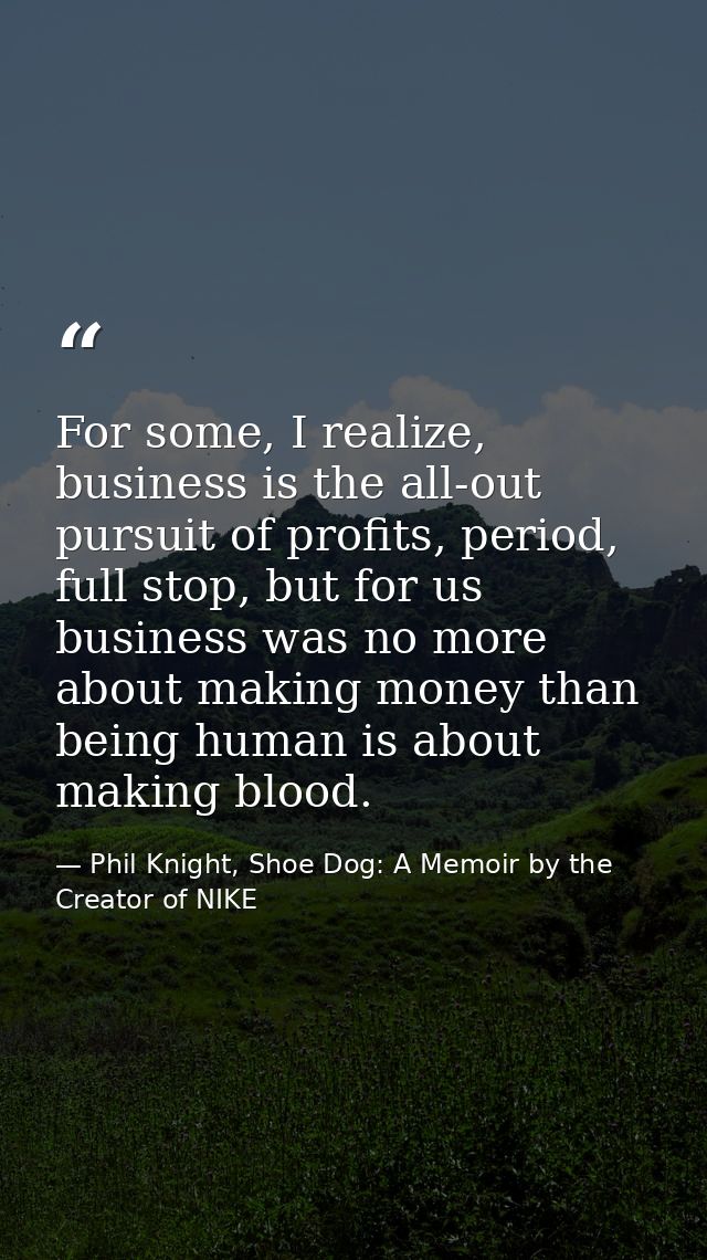 For some, I realize, business is the all-out pursuit of profits, period, full stop, but for us business was no more abou — Phil Knight, Shoe Dog: A Memoir by the Creator of NIKE