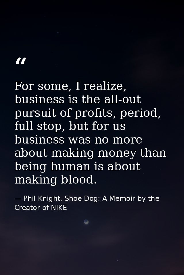 For some, I realize, business is the all-out pursuit of profits, period, full stop, but for us business was no more abou — Phil Knight, Shoe Dog: A Memoir by the Creator of NIKE
