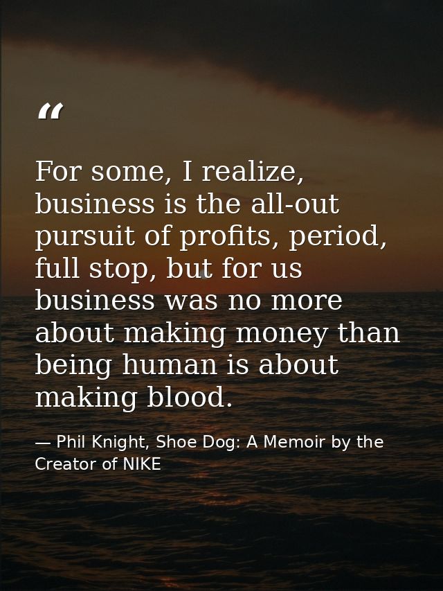 For some, I realize, business is the all-out pursuit of profits, period, full stop, but for us business was no more abou — Phil Knight, Shoe Dog: A Memoir by the Creator of NIKE
