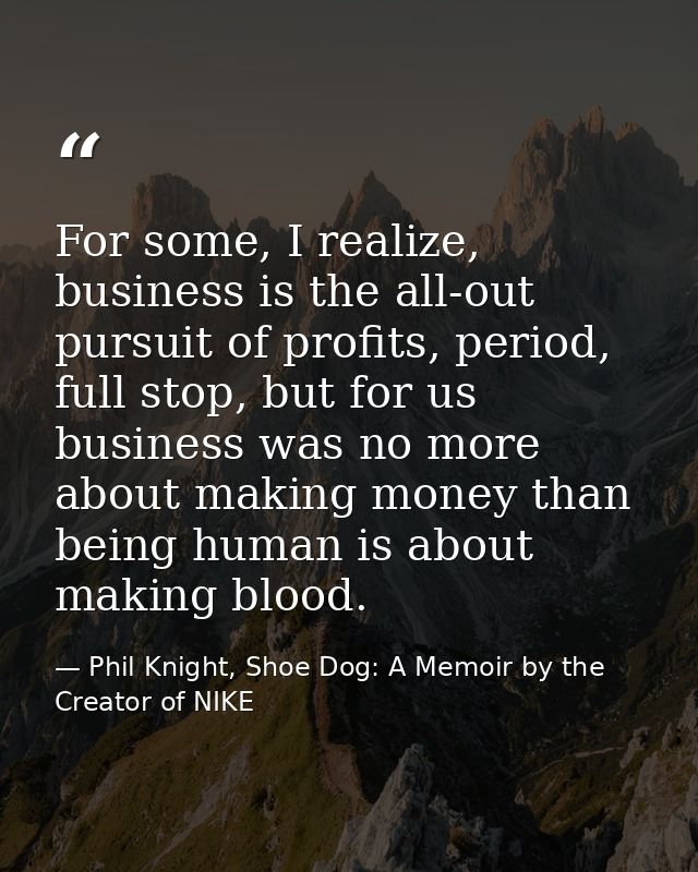 For some, I realize, business is the all-out pursuit of profits, period, full stop, but for us business was no more abou — Phil Knight, Shoe Dog: A Memoir by the Creator of NIKE