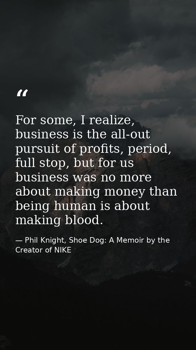 For some, I realize, business is the all-out pursuit of profits, period, full stop, but for us business was no more abou — Phil Knight, Shoe Dog: A Memoir by the Creator of NIKE