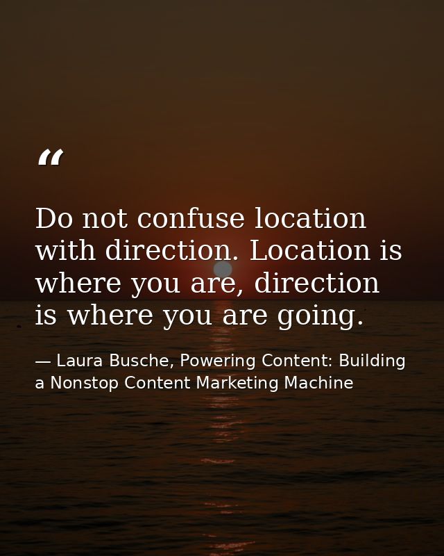 Do not confuse location with direction. Location is where you are, direction is where you are going. — Laura Busche, Powering Content: Building a Nonstop Content Marketing Machine