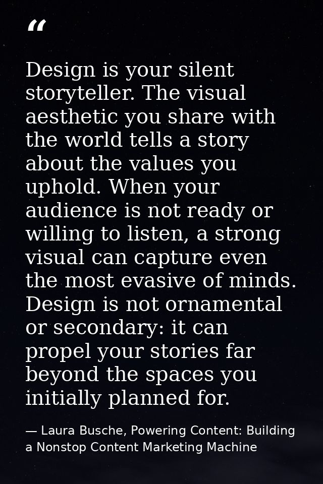 Design is your silent storyteller. The visual aesthetic you share with the world tells a story about the values you upho — Laura Busche, Powering Content: Building a Nonstop Content Marketing Machine