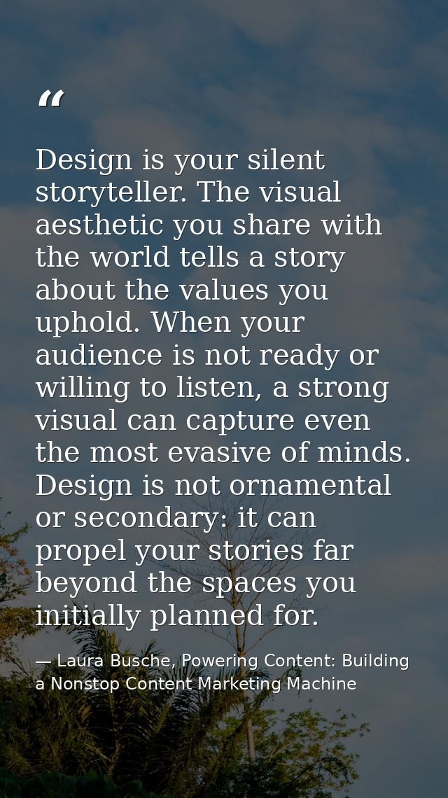 Design is your silent storyteller. The visual aesthetic you share with the world tells a story about the values you upho — Laura Busche, Powering Content: Building a Nonstop Content Marketing Machine