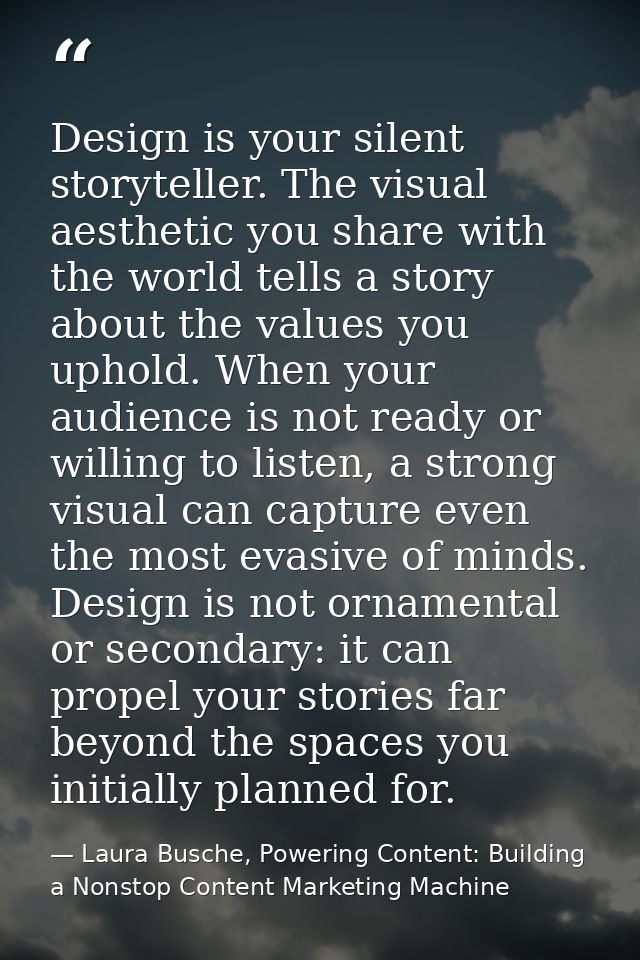 Design is your silent storyteller. The visual aesthetic you share with the world tells a story about the values you upho — Laura Busche, Powering Content: Building a Nonstop Content Marketing Machine