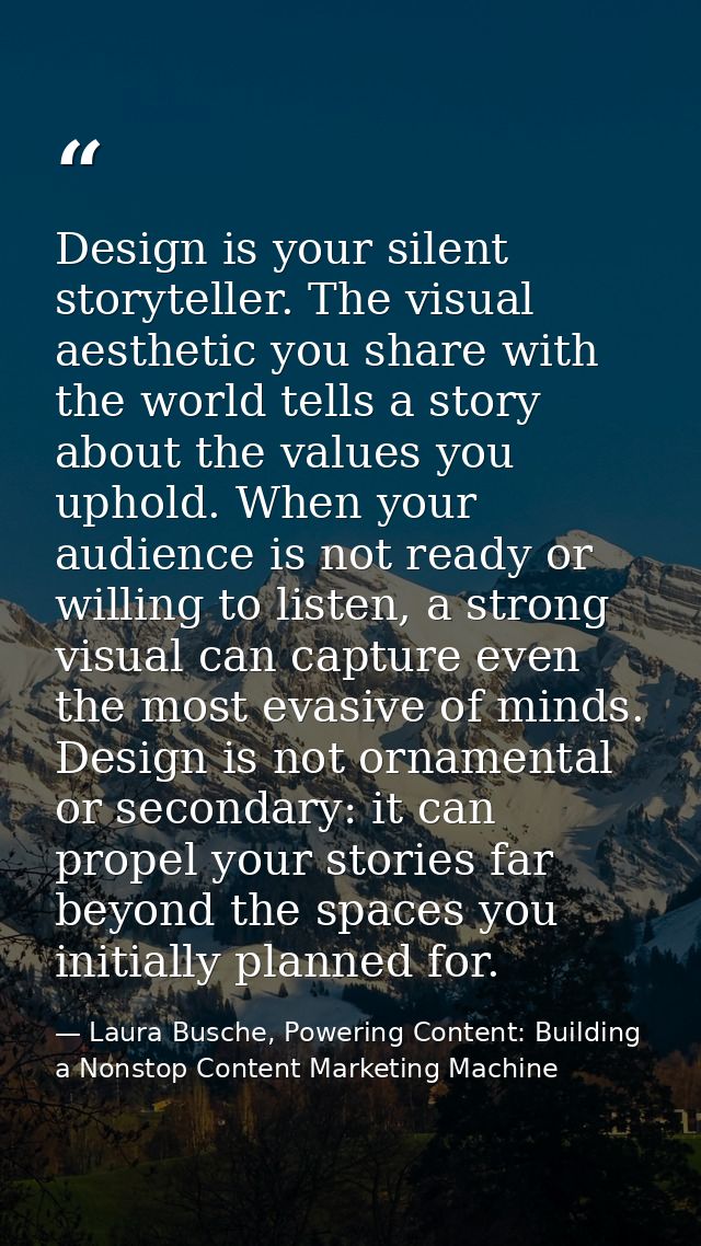 Design is your silent storyteller. The visual aesthetic you share with the world tells a story about the values you upho — Laura Busche, Powering Content: Building a Nonstop Content Marketing Machine
