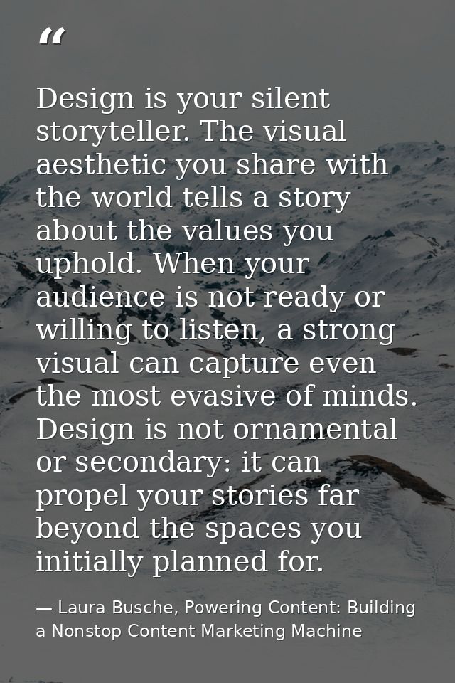 Design is your silent storyteller. The visual aesthetic you share with the world tells a story about the values you upho — Laura Busche, Powering Content: Building a Nonstop Content Marketing Machine
