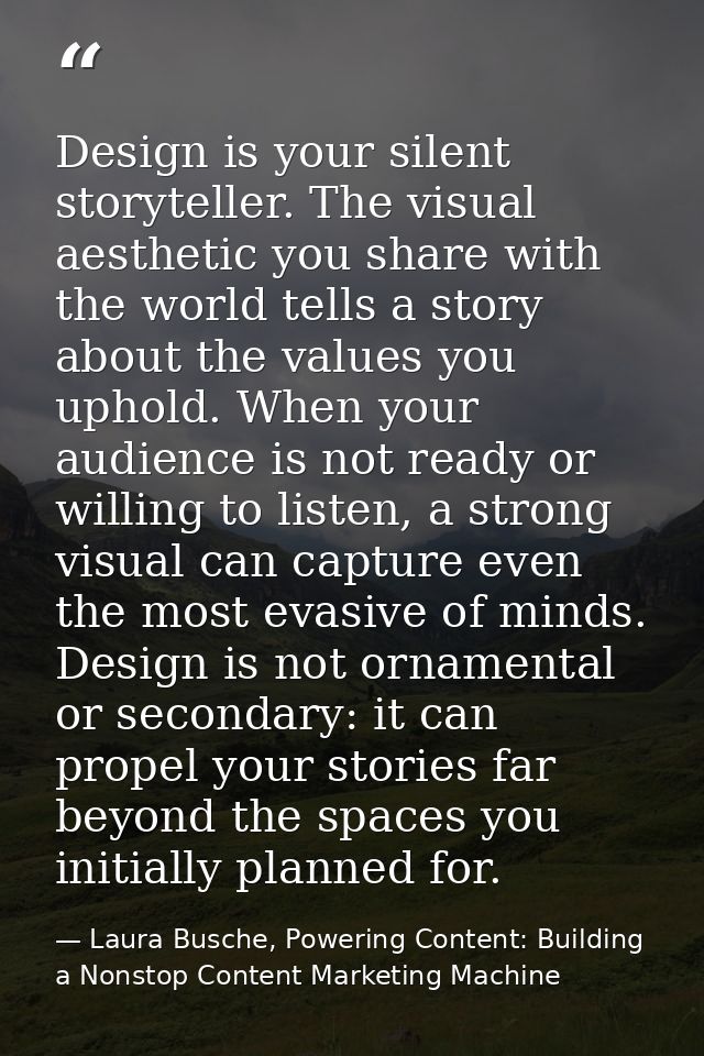 Design is your silent storyteller. The visual aesthetic you share with the world tells a story about the values you upho — Laura Busche, Powering Content: Building a Nonstop Content Marketing Machine