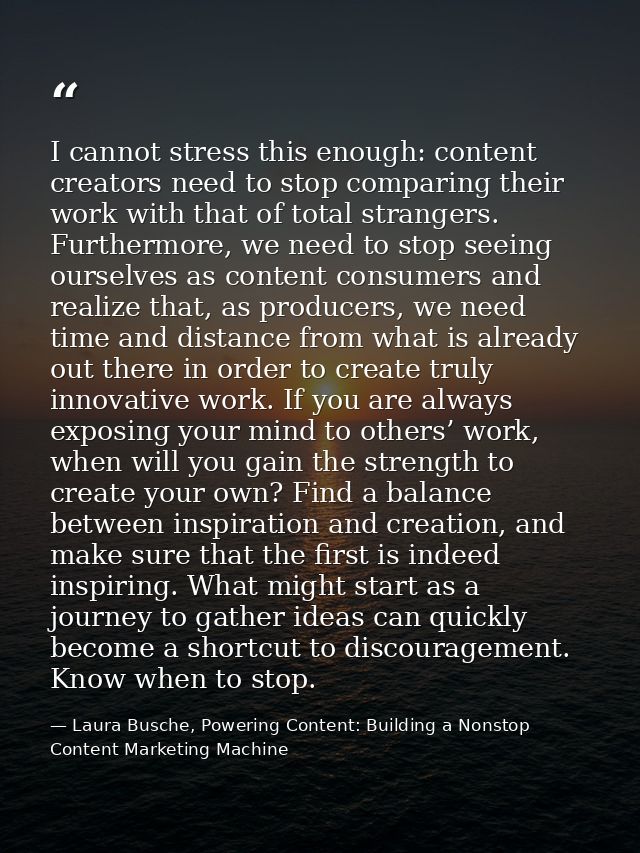 I cannot stress this enough: content creators need to stop comparing their work with that of total strangers. Furthermor — Laura Busche, Powering Content: Building a Nonstop Content Marketing Machine