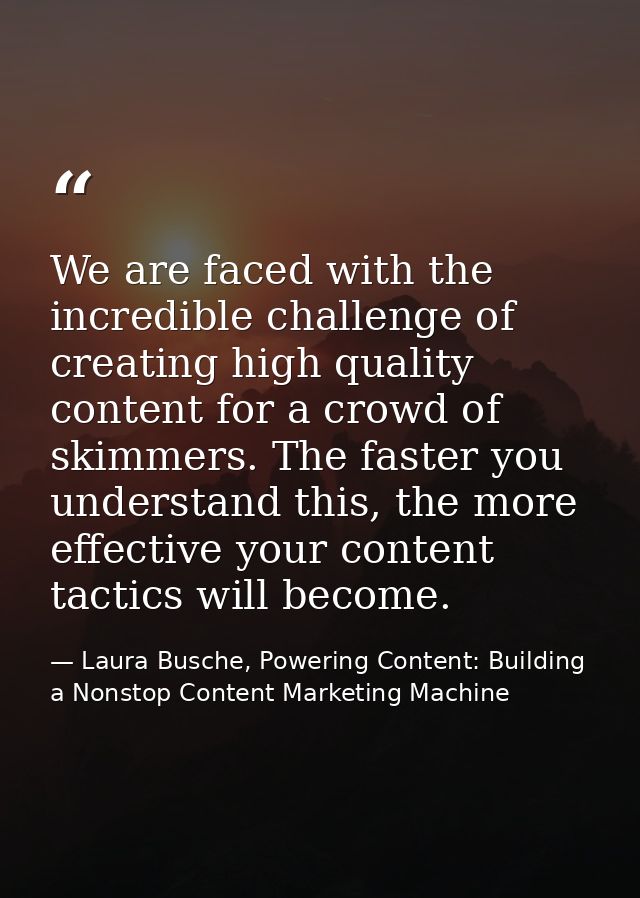 We are faced with the incredible challenge of creating high quality content for a crowd of skimmers. The faster you unde — Laura Busche, Powering Content: Building a Nonstop Content Marketing Machine