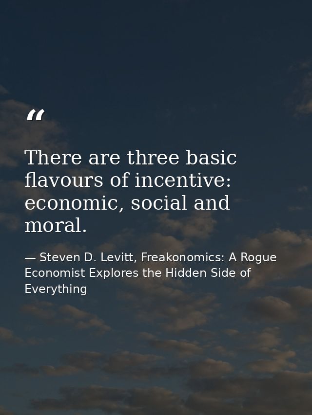 There are three basic flavours of incentive: economic, social and moral. — Steven D. Levitt, Freakonomics: A Rogue Economist Explores the Hidden Side of Everything