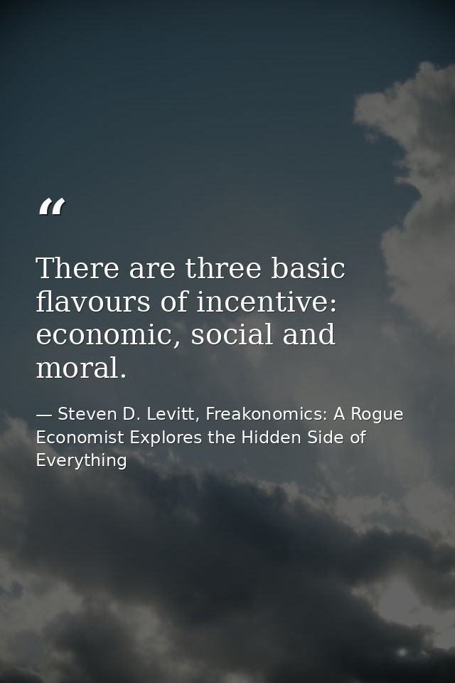 There are three basic flavours of incentive: economic, social and moral. — Steven D. Levitt, Freakonomics: A Rogue Economist Explores the Hidden Side of Everything
