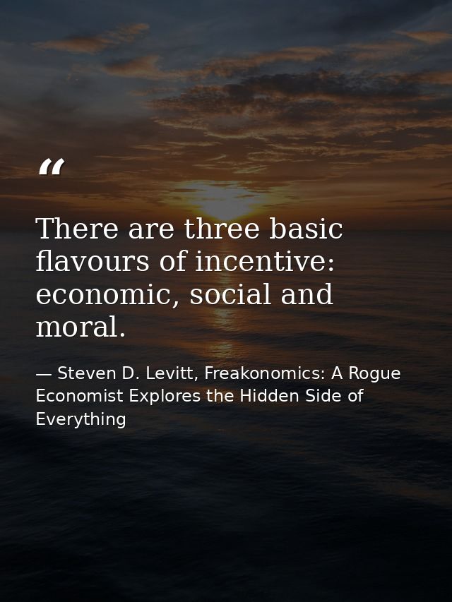There are three basic flavours of incentive: economic, social and moral. — Steven D. Levitt, Freakonomics: A Rogue Economist Explores the Hidden Side of Everything