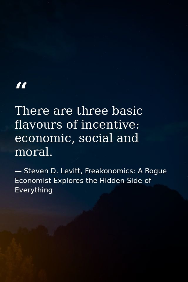 There are three basic flavours of incentive: economic, social and moral. — Steven D. Levitt, Freakonomics: A Rogue Economist Explores the Hidden Side of Everything