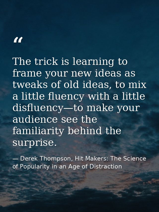 The trick is learning to frame your new ideas as tweaks of old ideas, to mix a little fluency with a little disfluency—t — Derek Thompson, Hit Makers: The Science of Popularity in an Age of Distraction