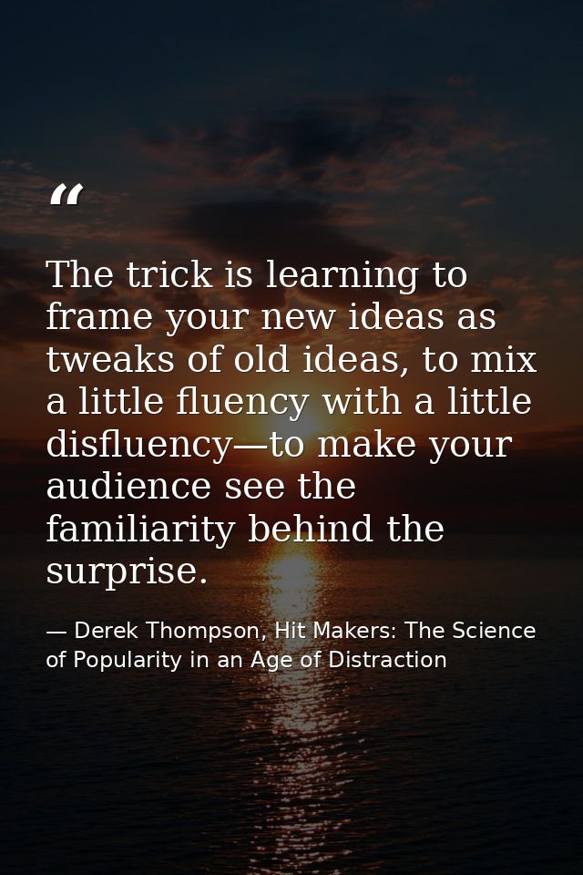 The trick is learning to frame your new ideas as tweaks of old ideas, to mix a little fluency with a little disfluency—t — Derek Thompson, Hit Makers: The Science of Popularity in an Age of Distraction