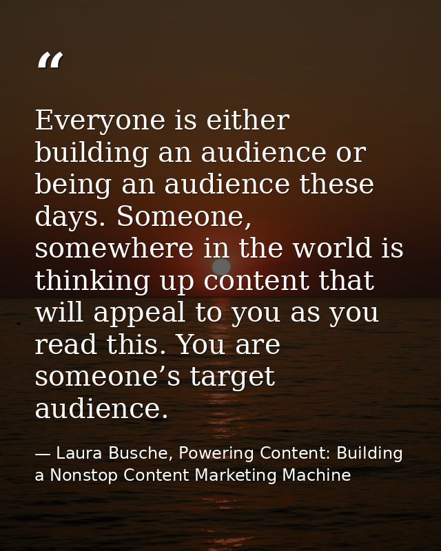 Everyone is either building an audience or being an audience these days. Someone, somewhere in the world is thinking up  — Laura Busche, Powering Content: Building a Nonstop Content Marketing Machine