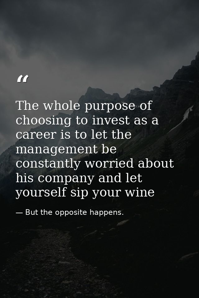 The whole purpose of choosing to invest as a career is to let the management be constantly worried about his company and — But the opposite happens.