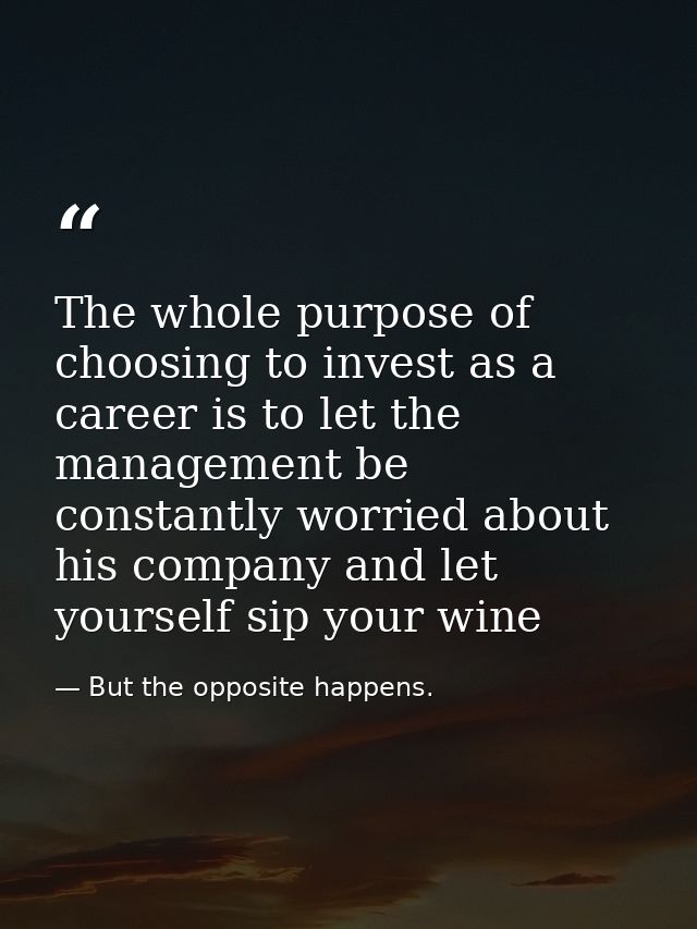 The whole purpose of choosing to invest as a career is to let the management be constantly worried about his company and — But the opposite happens.