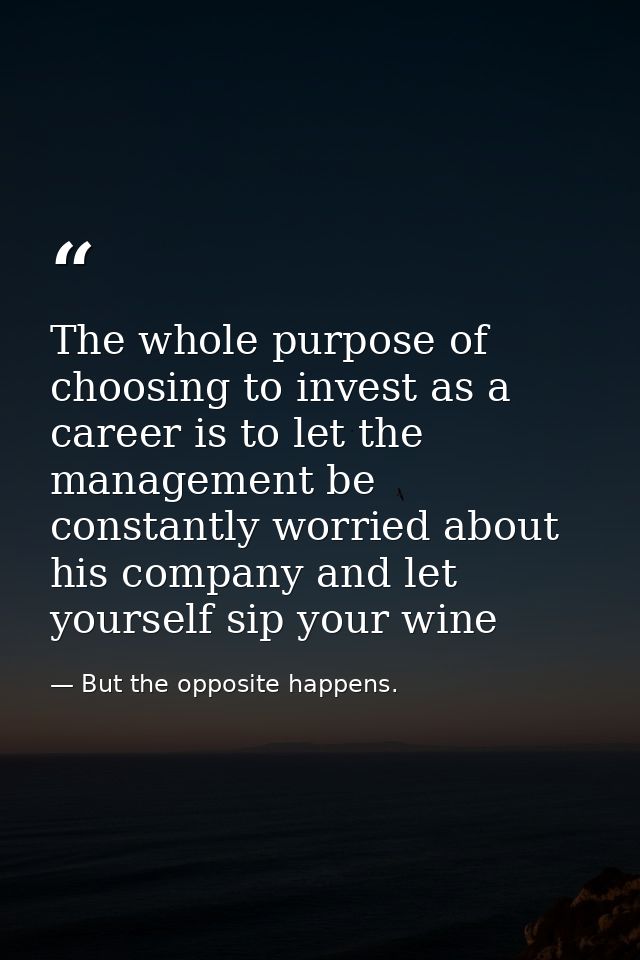 The whole purpose of choosing to invest as a career is to let the management be constantly worried about his company and — But the opposite happens.