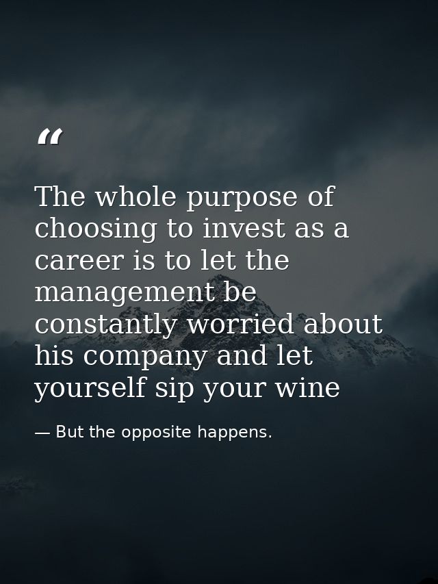 The whole purpose of choosing to invest as a career is to let the management be constantly worried about his company and — But the opposite happens.