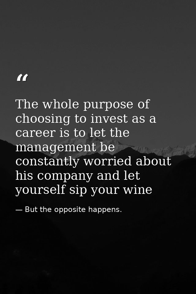 The whole purpose of choosing to invest as a career is to let the management be constantly worried about his company and — But the opposite happens.