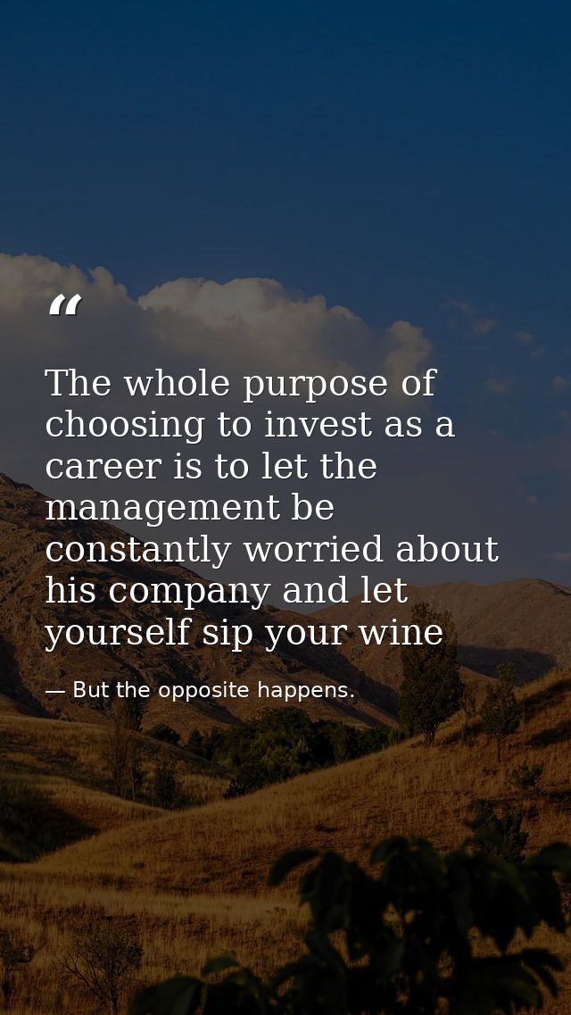 The whole purpose of choosing to invest as a career is to let the management be constantly worried about his company and — But the opposite happens.
