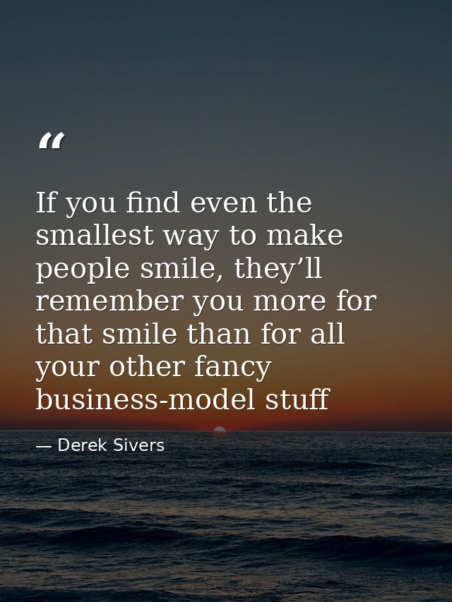 If you find even the smallest way to make people smile, they’ll remember you more for that smile than for all your other — Derek Sivers
