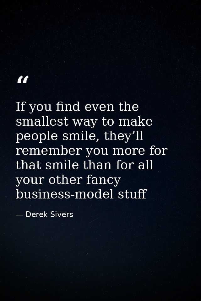 If you find even the smallest way to make people smile, they’ll remember you more for that smile than for all your other — Derek Sivers