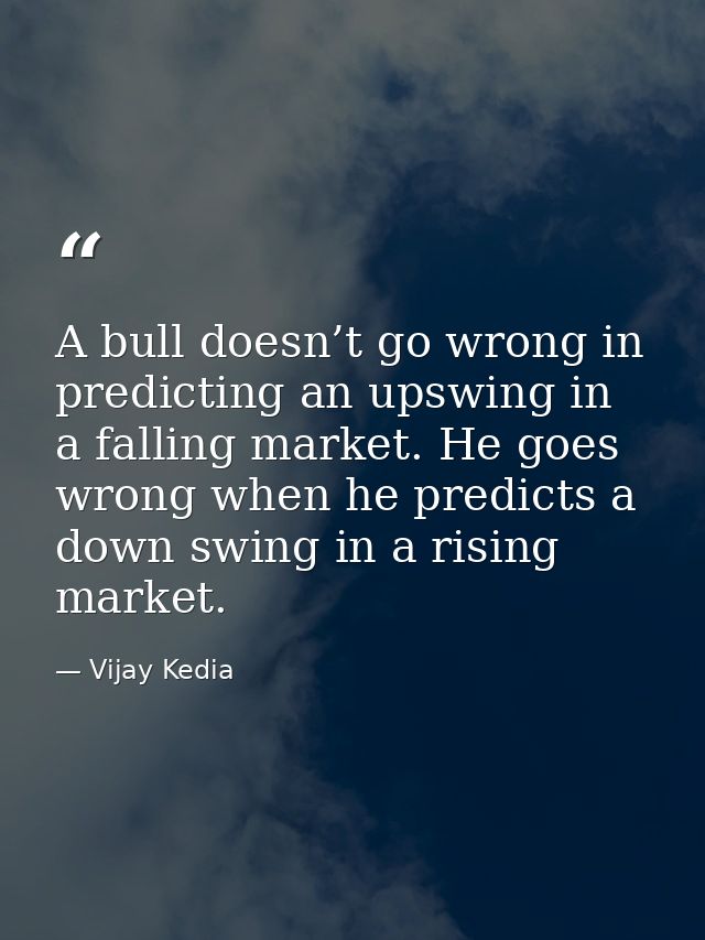A bull doesn’t go wrong in predicting an upswing in a falling market. He goes wrong when he predicts a down swing in a r — Vijay Kedia
